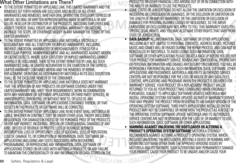 68 Safety, Regulatory &amp; LegalWhat Other Limitations are There?•TO THE EXTENT PERMITTED BY APPLICABLE LAW, THIS LIMITED WARRANTY AND THE REMEDIES SET FORTH HEREIN ARE EXCLUSIVE AND IN LIEU OF ALL OTHER WARRANTIES AND REMEDIES, WHETHER ORAL OR WRITTEN, STATUTORY, EXPRESS OR IMPLIED. NO ORAL OR WRITTEN REPRESENTATIONS MADE BY MOTOROLA OR ANY SELLER, RESELLER OR DISTRIBUTOR OF THE PRODUCTS, INCLUDING EMPLOYEES AND AGENTS THEREOF, SHALL CREATE ANY ADDITIONAL WARRANTY OBLIGATIONS, INCREASE THE SCOPE, OR OTHERWISE MODIFY IN ANY MANNER THE TERMS OF THIS LIMITED WARRANTY.•TO THE EXTENT PERMITTED BY APPLICABLE LAW, MOTOROLA SPECIFICALLY DISCLAIMS ANY AND ALL STATUTORY OR IMPLIED WARRANTIES, INCLUDING, WITHOUT LIMITATION, WARRANTIES OF MERCHANTABILITY, FITNESS FOR A PARTICULAR PURPOSE, NONINFRINGEMENT AND ALL WARRANTIES AGAINST HIDDEN OR LATENT DEFECTS. WHERE SUCH STATUTORY OR IMPLIED WARRANTIES CANNOT LAWFULLY BE DISCLAIMED, THEN TO THE EXTENT PERMITTED BY LAW, ALL SUCH WARRANTIES SHALL BE LIMITED IN DURATION TO THE DURATION OF THE EXPRESS LIMITED WARRANTY CONTAINED HEREIN AND THE REMEDIES OF REPAIR, REPLACEMENT, OR REFUND AS DETERMINED BY MOTOROLA IN ITS SOLE DISCRETION SHALL BE THE EXCLUSIVE REMEDY OF THE CONSUMER.•TO THE EXTENT PERMITTED BY APPLICABLE LAW, MOTOROLA DOES NOT WARRANT THAT THE OPERATION OF ANY PRODUCTS OR SOFTWARE COVERED UNDER THIS LIMITED WARRANTY WILL MEET YOUR REQUIREMENTS, WORK IN COMBINATION WITH ANY HARDWARE OR SOFTWARE APPLICATIONS OR THIRD PARTY SERVICES, BE UNINTERRUPTED, ERROR-FREE, OR WITHOUT RISK TO, OR LOSS OF, ANY INFORMATION, DATA, SOFTWARE OR APPLICATIONS CONTAINED THEREIN, OR THAT DEFECTS IN THE PRODUCTS OR SOFTWARE WILL BE CORRECTED.•TO THE EXTENT PERMITTED BY APPLICABLE LAW, IN NO EVENT SHALL MOTOROLA BE LIABLE, WHETHER IN CONTRACT, TORT OR UNDER OTHER LEGAL THEORY (INCLUDING NEGLIGENCE), FOR DAMAGES IN EXCESS OF THE PURCHASE PRICE OF THE PRODUCTS, OR FOR ANY INDIRECT, INCIDENTAL, SPECIAL OR CONSEQUENTIAL DAMAGES OF ANY KIND, OR LOSS OF REVENUE OR PROFITS; LOSS OF BUSINESS; BUSINESS INTERRUPTION; LOSS OF OPPORTUNITY; LOSS OF GOODWILL; LOSS OF REPUTATION; LOSS OF, DAMAGE TO, OR CORRUPTION OF INFORMATION, DATA, SOFTWARE OR APPLICATIONS (INCLUDING ANY COSTS ASSOCIATED WITH RECOVERING, PROGRAMMING, OR REPRODUCING ANY INFORMATION, DATA, SOFTWARE OR APPLICATIONS STORED ON OR USED WITH MOTOROLA PRODUCTS, OR ANY FAILURE TO MAINTAIN THE CONFIDENTIALITY OF ANY INFORMATION OR DATA STORED ON THE PRODUCTS); OR OTHER FINANCIAL LOSS ARISING OUT OF OR IN CONNECTION WITH THE ABILITY OR INABILITY TO USE THE PRODUCTS.•SOME STATES OR JURISDICTIONS DO NOT ALLOW THE LIMITATION OR EXCLUSION OF INCIDENTAL OR CONSEQUENTIAL DAMAGES, OR THE EXCLUSION OR LIMITATION ON THE LENGTH OF AN IMPLIED WARRANTY, OR THE LIMITATION OR EXCLUSION OF DAMAGES FOR PERSONAL INJURIES CAUSED BY NEGLIGENCE, SO THE ABOVE LIMITATIONS OR EXCLUSIONS MAY NOT APPLY TO YOU. THIS WARRANTY GIVES YOU SPECIFIC LEGAL RIGHTS, AND YOU MAY ALSO HAVE OTHER RIGHTS THAT VARY FROM STATE OR JURISDICTION.• DATA BACKUP: ALL INFORMATION, DATA, SOFTWARE OR OTHER APPLICATIONS, INCLUDING BUT NOT LIMITED TO PERSONAL CONTACTS, ADDRESS BOOKS, PICTURES, MUSIC AND GAMES WILL BE ERASED DURING THE REPAIR PROCESS, AND CAN NOT BE REINSTALLED BY MOTOROLA. TO AVOID LOSING SUCH INFORMATION, DATA, SOFTWARE OR OTHER APPLICATIONS PLEASE CREATE A BACK UP BEFORE YOU DELIVER YOUR PRODUCT FOR WARRANTY SERVICE, REMOVE ANY CONFIDENTIAL, PROPRIETARY OR PERSONAL INFORMATION AND DISABLE ANY SECURITY PASSWORDS. YOU WILL BE RESPONSIBLE FOR REINSTALLING ALL SUCH INFORMATION, DATA, SOFTWARE, OTHER APPLICATIONS AND PASSWORDS. MOTOROLA AND/OR ITS AUTHORIZED SERVICE CENTERS ARE NOT RESPONSIBLE FOR THE LOSS OR MISUSE OF ANY DATA, FILES, CONTENT, APPLICATIONS AND PROGRAMS WHEN THE PRODUCT IS DELIVERED FOR WARRANTY SERVICE. YOUR PRODUCT OR A REPLACEMENT PRODUCT WILL BE RETURNED TO YOU AS YOUR PRODUCT WAS CONFIGURED WHEN ORIGINALLY PURCHASED, SUBJECT TO APPLICABLE SOFTWARE UPDATES. MOTOROLA MAY INSTALL OPERATING SYSTEM SOFTWARE UPDATES AS PART OF WARRANTY SERVICE THAT MAY PREVENT THE PRODUCT FROM REVERTING TO AN EARLIER VERSION OF THE OPERATING SYSTEM SOFTWARE. THIRD PARTY APPLICATIONS INSTALLED ON THE PRODUCT MAY NOT BE COMPATIBLE OR WORK WITH THE PRODUCT AS A RESULT OF THE OPERATING SYSTEM SOFTWARE UPDATE. MOTOROLA AND ITS AUTHORIZED SERVICE CENTERS ARE NOT RESPONSIBLE FOR THE LOSS OF, OR INABILITY TO USE, SUCH INFORMATION, DATA, SOFTWARE OR OTHER APPLICATIONS.• WARNING AGAINST UNLOCKING THE BOOTLOADER OR ALTERING A PRODUCT&apos;S OPERATING SYSTEM SOFTWARE: MOTOROLA STRONGLY RECOMMENDS AGAINST ALTERING A PRODUCT&apos;S OPERATING SYSTEM, WHICH INCLUDES UNLOCKING THE BOOTLOADER, ROOTING A DEVICE OR RUNNING ANY OPERATING SOFTWARE OTHER THAN THE APPROVED VERSIONS ISSUED BY MOTOROLA AND ITS PARTNERS. SUCH ALTERATIONS MAY PERMANENTLY DAMAGE YOUR PRODUCT, CAUSE YOUR PRODUCT TO BE UNSAFE AND/OR CAUSE YOUR November 30, 2011