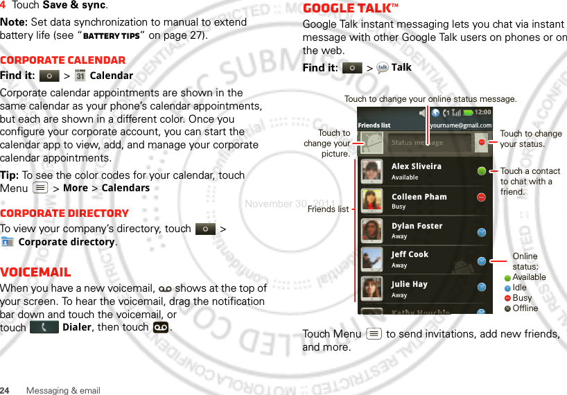 24 Messaging &amp; email4Touch Save &amp; sync.Note: Set data synchronization to manual to extend battery life (see “Battery tips” on page 27).Corporate calendarFind it:   &gt;CalendarCorporate calendar appointments are shown in the same calendar as your phone’s calendar appointments, but each are shown in a different color. Once you configure your corporate account, you can start the calendar app to view, add, and manage your corporate calendar appointments.Tip: To see the color codes for your calendar, touch Menu  &gt; More &gt; CalendarsCorporate directoryTo view your company’s directory, touch   &gt; Corporate directory.VoicemailWhen you have a new voicemail,  shows at the top of your screen. To hear the voicemail, drag the notification bar down and touch the voicemail, or touchDialer, then touch  .Google Talk™Google Talk instant messaging lets you chat via instant message with other Google Talk users on phones or on the web.Find it:   &gt;TalkTouch Menu  to send invitations, add new friends, and more.Alex SliveiraAvailableBusyAwayAwayAwayColleen PhamDylan FosterJeff CookJulie HayKathy HouchinKKKKKKKattttthhhhhhhhhhyHHHHHHHouchhhhhhhhhhiiiiiiiiiinSSttattus message12:00 Friends list yourname@gmail.comOnline status:AvailableIdleBusyOfflineTouch to change your status.Touch a contact to chat with a friend.Friends listTouch to change your picture.Touch to change your online status message.November 30, 2011