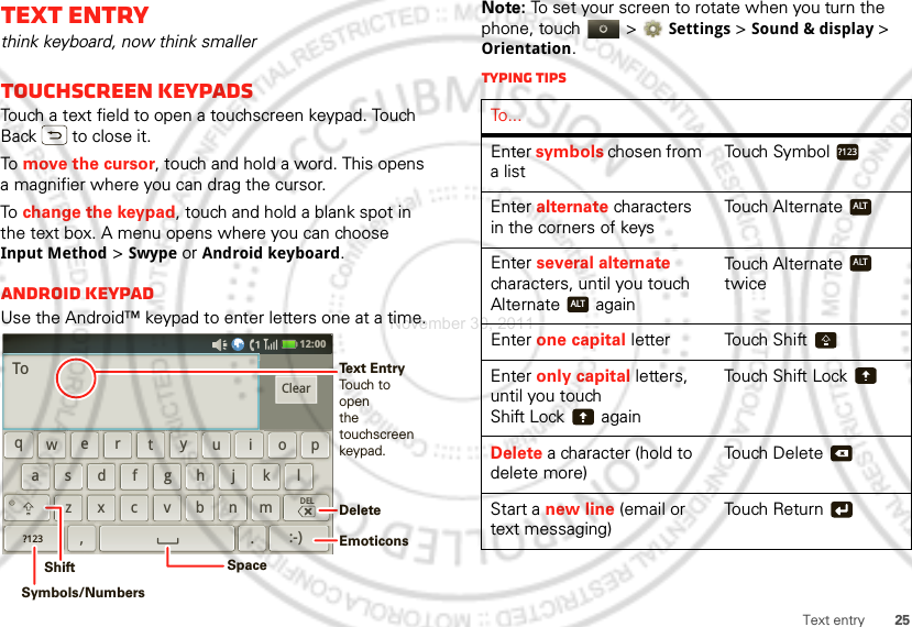 25Text entryText entrythink keyboard, now think smallerTouchscreen keypadsTouch a text field to open a touchscreen keypad. Touch Back  to close it.To  move the cursor, touch and hold a word. This opens a magnifier where you can drag the cursor.To  change the keypad, touch and hold a blank spot in the text box. A menu opens where you can choose Input Method &gt; Swype or Android keyboard.Android keypadUse the Android™ keypad to enter letters one at a time.12:00 qewrtyuiopdkfghjlasxmcvbn,z.DEL?123:-)ClearToDeleteEmoticonsSpaceSymbols/NumbersShiftText EntryTouch to openthe touchscreenkeypad.Note: To set your screen to rotate when you turn the phone, touch   &gt;Settings &gt;Sound &amp; display &gt; Orientation.Typing tipsTo . . .Enter symbols chosen from a listTouch SymbolEnter alternate characters in the corners of keysTouch AlternateEnter several alternate characters, until you touch Alternate  againTouch Alternate  twiceEnter one capital letter Touch ShiftEnter only capital letters, until you touch Shift Lock  againTouch Shift LockDelete a character (hold to delete more)Touch DeleteStart a new line (email or text messaging)Touch Return?123ALTALTALTxNovember 30, 2011