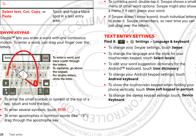 26 Text entrySwype keypadSwype™ lets you enter a word with one continuous motion. To enter a word, just drag your finger over the letters.•To enter the small number or symbol at the top of a key, touch and hold the key.•To enter several symbols, touch SYM.•To enter apostrophes in common words (like “I’ll”), drag through the apostrophe key.Select text, Cut, Copy, or PasteTouch and hold a blank spot in a text entry area.To . . .Send:-)asdfghj k lqwe r t y u i opzxcvbnm@#12 3_%()!7890 /?&amp;$456+:;“,.SYMENTo enter a word, just trace a path through the letters.To capitalize, go above the keypad.For double letters, circle the letter.To enter a word, just trace a path through the letters.To capitalize, go above the keypad.For double letters, circle the letter.AnneAnneAnneaenaen•To correct a word, double-tap it. Swype shows a small menu of other word options. Swype might also show a menu if it can’t guess your word.•If Swype doesn’t know a word, touch individual letters to enter it. Swype remembers, so next time you can just drag over the letters.Text entry settingsFind it:   &gt;Settings &gt;Language &amp; keyboard•To change your Swype settings, touch Swype.•To change the language and the style for your touchscreen keypad, touch Select locale.•To edit your word suggestion dictionary for the Android™ keyboard, touch User dictionary.•To change your Android keypad settings, touch Android keyboard.•To show the touchscreen keypad when holding your phone vertically, touch Show soft keypad in portrait.•To change the device keypad settings touch, Device Keyboard.November 30, 2011