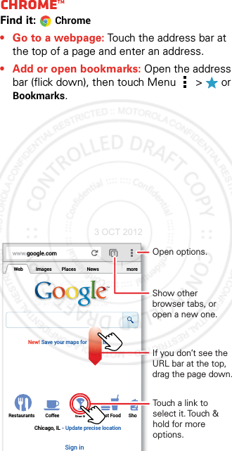 BrowseChrome™Find it: Chrome• Go to a webpage: Touch the address bar at the top of a page and enter an address.• Add or open bookmarks: Open the address bar (flick down), then touch Menu  &gt;  or Bookmarks.www.google.comWebRestaurants Coffee Bars Fast Food ShoImages Places News moreNew! Save your maps for use offlineChicago, IL - Update precise locationSign inTouch a link to select it. Touch &amp; hold for more options.Open options.Show other browser tabs, or open a new one.If you don’t see the URL bar at the top, drag the page down.3 OCT 2012