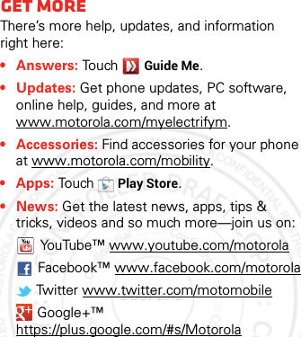 Want mor e?Get moreThere’s more help, updates, and information right here:•Answers: TouchGuide Me.• Updates: Get phone updates, PC software, online help, guides, and more at www.motorola.com/myelectrifym.• Accessories: Find accessories for your phone at www.motorola.com/mobility.• Apps: To u chPlay Store.•News: Get the latest news, apps, tips &amp; tricks, videos and so much more—join us on:YouTube™ www.youtube.com/motorolaFacebook™ www.facebook.com/motorola Twitter www.twitter.com/motomobile Google+™ https://plus.google.com/#s/Motorola3 OCT 2012