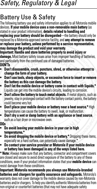 Safety, Regulatory &amp; LegalBattery Use &amp; SafetyBatte ry Use  &amp; SafetyThe following battery use and safety information applies to all Motorola mobile devices. If your mobile device uses a non-removable main battery (as stated in your product information), details related to handling and replacing your battery should be disregarded—the battery should only be replaced by a Motorola-approved service facility, and any attempt to remove or replace your battery, unless performed by a service representative, may damage the product and void your warranty.Important: Handle and store batteries properly to avoid injury or damage. Most battery safety issues arise from improper handling of batteries, and particularly from the continued use of damaged batteries.DON’Ts• Don’t disassemble, crush, puncture, shred, or otherwise attempt to change the form of your battery.• Don’t use tools, sharp objects, or excessive force to insert or remove the battery as this can damage the battery.• Don’t let the mobile device or battery come in contact with liquids.* Liquids can get into the mobile device’s circuits, leading to corrosion.• Don’t allow the battery to touch metal objects. If metal objects, such as jewelry, stay in prolonged contact with the battery contact points, the battery could become very hot.• Don’t place your mobile device or battery near a heat source.* High temperatures can cause the battery to swell, leak, or malfunction.• Don’t dry a wet or damp battery with an appliance or heat source, such as a hair dryer or microwave oven.DOs• Do avoid leaving your mobile device in your car in high temperatures.*• Do avoid dropping the mobile device or battery.* Dropping these items, especially on a hard surface, can potentially cause damage.*• Do contact your service provider or Motorola if your mobile device or battery has been damaged in any of the ways listed here.* Note: Always make sure that any battery, connector and compartment covers are closed and secure to avoid direct exposure of the battery to any of these conditions, even if your product information states that your mobile device can resist damage from these conditions.Important: Motorola recommends you always use Motorola-branded batteries and chargers for quality assurance and safeguards. Motorola’s warranty does not cover damage to the mobile device caused by non-Motorola batteries and/or chargers. To help you identify authentic Motorola batteries from non-original or counterfeit batteries (that may not have adequate safety 3 OCT 2012