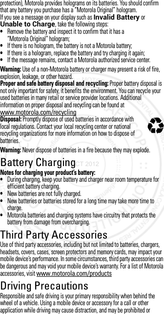 protection), Motorola provides holograms on its batteries. You should confirm that any battery you purchase has a “Motorola Original” hologram.If you see a message on your display such as Invalid Battery or Unable to Charge, take the following steps:•Remove the battery and inspect it to confirm that it has a “Motorola Original” hologram;•If there is no hologram, the battery is not a Motorola battery;•If there is a hologram, replace the battery and try charging it again;•If the message remains, contact a Motorola authorized service center.Warning: Use of a non-Motorola battery or charger may present a risk of fire, explosion, leakage, or other hazard.Proper and safe battery disposal and recycling: Proper battery disposal is not only important for safety, it benefits the environment. You can recycle your used batteries in many retail or service provider locations. Additional information on proper disposal and recycling can be found at www.motorola.com/recyclingDisposal: Promptly dispose of used batteries in accordance with local regulations. Contact your local recycling center or national recycling organizations for more information on how to dispose of batteries.Warning: Never dispose of batteries in a fire because they may explode.Battery ChargingBattery ChargingNotes for charging your product’s battery:•During charging, keep your battery and charger near room temperature for efficient battery charging.•New batteries are not fully charged.•New batteries or batteries stored for a long time may take more time to charge.•Motorola batteries and charging systems have circuitry that protects the battery from damage from overcharging.Third Party AccessoriesThird Party A ccessoriesUse of third party accessories, including but not limited to batteries, chargers, headsets, covers, cases, screen protectors and memory cards, may impact your mobile device’s performance. In some circumstances, third party accessories can be dangerous and may void your mobile device’s warranty. For a list of Motorola accessories, visit www.motorola.com/productsDriving PrecautionsDriving Precaut ionsResponsible and safe driving is your primary responsibility when behind the wheel of a vehicle. Using a mobile device or accessory for a call or other application while driving may cause distraction, and may be prohibited or 032375o3 OCT 2012