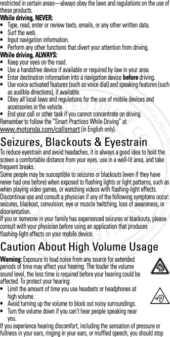 restricted in certain areas—always obey the laws and regulations on the use of these products.While driving, NEVER:•Type, read, enter or review texts, emails, or any other written data.•Surf the web.•Input navigation information.•Perform any other functions that divert your attention from driving.While driving, ALWAYS:•Keep your eyes on the road.•Use a handsfree device if available or required by law in your area.•Enter destination information into a navigation device before driving.•Use voice activated features (such as voice dial) and speaking features (such as audible directions), if available.•Obey all local laws and regulations for the use of mobile devices and accessories in the vehicle.•End your call or other task if you cannot concentrate on driving.Remember to follow the “Smart Practices While Driving” at www.motorola.com/callsmart (in English only).Seizures, Blackouts &amp; EyestrainSeizures,  Blackouts &amp; Eyes trainTo reduce eyestrain and avoid headaches, it is always a good idea to hold the screen a comfortable distance from your eyes, use in a well-lit area, and take frequent breaks.Some people may be susceptible to seizures or blackouts (even if they have never had one before) when exposed to flashing lights or light patterns, such as when playing video games, or watching videos with flashing-light effects.Discontinue use and consult a physician if any of the following symptoms occur: seizures, blackout, convulsion, eye or muscle twitching, loss of awareness, or disorientation.If you or someone in your family has experienced seizures or blackouts, please consult with your physician before using an application that produces flashing-light effects on your mobile device.Caution About High Volume UsageHigh VolumeWarning: Exposure to loud noise from any source for extended periods of time may affect your hearing. The louder the volume sound level, the less time is required before your hearing could be affected. To protect your hearing:•Limit the amount of time you use headsets or headphones at high volume.•Avoid turning up the volume to block out noisy surroundings.•Turn the volume down if you can’t hear people speaking near you.If you experience hearing discomfort, including the sensation of pressure or fullness in your ears, ringing in your ears, or muffled speech, you should stop 3 OCT 2012