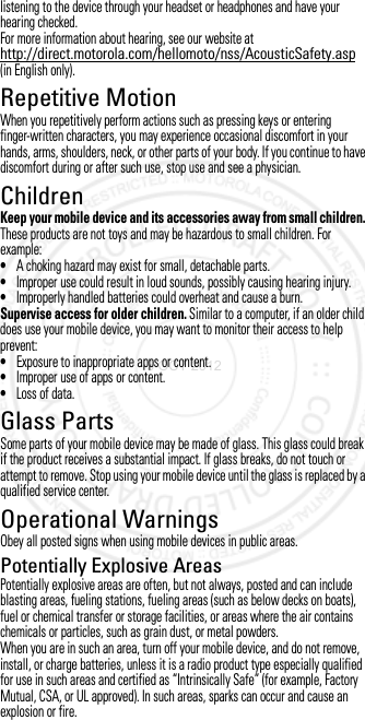 listening to the device through your headset or headphones and have your hearing checked.For more information about hearing, see our website at http://direct.motorola.com/hellomoto/nss/AcousticSafety.asp (in English only).Repetitive MotionRepetitive MotionWhen you repetitively perform actions such as pressing keys or entering finger-written characters, you may experience occasional discomfort in your hands, arms, shoulders, neck, or other parts of your body. If you continue to have discomfort during or after such use, stop use and see a physician.ChildrenChildrenKeep your mobile device and its accessories away from small children. These products are not toys and may be hazardous to small children. For example:•A choking hazard may exist for small, detachable parts.•Improper use could result in loud sounds, possibly causing hearing injury.•Improperly handled batteries could overheat and cause a burn.Supervise access for older children. Similar to a computer, if an older child does use your mobile device, you may want to monitor their access to help prevent:•Exposure to inappropriate apps or content.•Improper use of apps or content.•Loss of data.Glass PartsGlass Pa rtsSome parts of your mobile device may be made of glass. This glass could break if the product receives a substantial impact. If glass breaks, do not touch or attempt to remove. Stop using your mobile device until the glass is replaced by a qualified service center.Operational WarningsOperationa l WarningsObey all posted signs when using mobile devices in public areas.Potentially Explosive AreasPotentially explosive areas are often, but not always, posted and can include blasting areas, fueling stations, fueling areas (such as below decks on boats), fuel or chemical transfer or storage facilities, or areas where the air contains chemicals or particles, such as grain dust, or metal powders.When you are in such an area, turn off your mobile device, and do not remove, install, or charge batteries, unless it is a radio product type especially qualified for use in such areas and certified as “Intrinsically Safe” (for example, Factory Mutual, CSA, or UL approved). In such areas, sparks can occur and cause an explosion or fire.3 OCT 2012