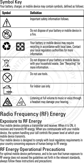 Symbol KeyYour battery, charger, or mobile device may contain symbols, defined as follows:Radio Frequency (RF) EnergyRF EnergyExposure to RF EnergyYour mobile device contains a transmitter and receiver. When it is ON, it receives and transmits RF energy. When you communicate with your mobile device, the system handling your call controls the power level at which your mobile device transmits.Your mobile device is designed to comply with local regulatory requirements in your country concerning exposure of human beings to RF energy.RF Energy Operational PrecautionsFor optimal mobile device performance, and to be sure that human exposure to RF energy does not exceed the guidelines set forth in the relevant standards, always follow these instructions and precautions:Symbol DefinitionImportant safety information follows.Do not dispose of your battery or mobile device in a fire.Your battery or mobile device may require recycling in accordance with local laws. Contact your local regulatory authorities for more information.Do not dispose of your battery or mobile device with your household waste. See “Recycling” for more information.Do not use tools.For indoor use only.Listening at full volume to music or voice through a headset may damage your hearing.032374o032376o032375o3 OCT 2012