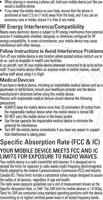 •When placing or receiving a phone call, hold your mobile device just like you would a landline phone.•If you wear the mobile device on your body, ensure that the device is positioned at least 2.5 cm (1 inch) away from the body, and if you use an accessory case or holder, ensure it is free of any metal.RF Energy Interference/CompatibilityNearly every electronic device is subject to RF energy interference from external sources if inadequately shielded, designed, or otherwise configured for RF energy compatibility. In some circumstances, your mobile device may cause interference with other devices.Follow Instructions to Avoid Interference ProblemsTurn off your mobile device in any location where posted notices instruct you to do so, such as hospitals or health care facilities.In an aircraft, turn off your mobile device whenever instructed to do so by airline staff. If your mobile device offers an airplane mode or similar feature, consult airline staff about using it in flight.Medical DevicesIf you have a medical device, including an implantable medical device such as a pacemaker or defibrillator, consult your healthcare provider and the device manufacturer’s directions before using this mobile device.Persons with implantable medical devices should observe the following precautions:•ALWAYS keep the mobile device more than 20 centimeters (8 inches) from the implantable medical device when the mobile device is turned ON.•DO NOT carry the mobile device in the breast pocket.•Use the ear opposite the implantable medical device to minimize the potential for interference.•Turn OFF the mobile device immediately if you have any reason to suspect that interference is taking place.Specific Absorption Rate (FCC &amp; IC)SAR (FCC &amp; IC)YOUR MOBILE DEVICE MEETS FCC AND IC LIMITS FOR EXPOSURE TO RADIO WAVES.Your mobile device is a radio transmitter and receiver. It is designed not to exceed the limits for exposure to radio waves (radio frequency electromagnetic fields) adopted by the Federal Communications Commission (FCC) and Industry Canada (IC). These limits include a substantial safety margin designed to assure the safety of all persons, regardless of age and health.The radio wave exposure guidelines use a unit of measurement known as the Specific Absorption Rate, or SAR. The SAR limit for mobile devices is 1.6 W/kg.Tests for SAR are conducted using standard operating positions with the device transmitting at its highest certified power level in all tested frequency bands. 3 OCT 2012