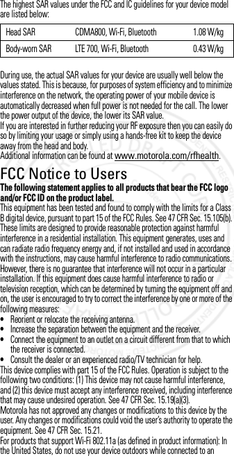 The highest SAR values under the FCC and IC guidelines for your device model are listed below:During use, the actual SAR values for your device are usually well below the values stated. This is because, for purposes of system efficiency and to minimize interference on the network, the operating power of your mobile device is automatically decreased when full power is not needed for the call. The lower the power output of the device, the lower its SAR value.If you are interested in further reducing your RF exposure then you can easily do so by limiting your usage or simply using a hands-free kit to keep the device away from the head and body.Additional information can be found at www.motorola.com/rfhealth.FCC Notice to UsersFCC NoticeThe following statement applies to all products that bear the FCC logo and/or FCC ID on the product label.This equipment has been tested and found to comply with the limits for a Class B digital device, pursuant to part 15 of the FCC Rules. See 47 CFR Sec. 15.105(b). These limits are designed to provide reasonable protection against harmful interference in a residential installation. This equipment generates, uses and can radiate radio frequency energy and, if not installed and used in accordance with the instructions, may cause harmful interference to radio communications. However, there is no guarantee that interference will not occur in a particular installation. If this equipment does cause harmful interference to radio or television reception, which can be determined by turning the equipment off and on, the user is encouraged to try to correct the interference by one or more of the following measures:•Reorient or relocate the receiving antenna.•Increase the separation between the equipment and the receiver.•Connect the equipment to an outlet on a circuit different from that to which the receiver is connected.•Consult the dealer or an experienced radio/TV technician for help.This device complies with part 15 of the FCC Rules. Operation is subject to the following two conditions: (1) This device may not cause harmful interference, and (2) this device must accept any interference received, including interference that may cause undesired operation. See 47 CFR Sec. 15.19(a)(3).Motorola has not approved any changes or modifications to this device by the user. Any changes or modifications could void the user’s authority to operate the equipment. See 47 CFR Sec. 15.21.For products that support Wi-Fi 802.11a (as defined in product information): In the United States, do not use your device outdoors while connected to an Head SAR CDMA800, Wi-Fi, Bluetooth 1.08 W/kgBody-worn SAR LTE 700, Wi-Fi, Bluetooth 0.43 W/kg3 OCT 2012