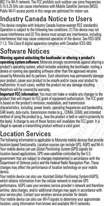 802.11a Wi-Fi network. The FCC prohibits such outdoor use since frequencies 5.15-5.25 GHz can cause interference with Mobile Satellite Services (MSS). Public Wi-Fi access points in this range are optimized for indoor use.Industry Canada Notice to UsersIndustr y Canada NoticeThis device complies with Industry Canada license-exempt RSS standard(s). Operation is subject to the following two conditions: (1) This device may not cause interference and (2) This device must accept any interference, including interference that may cause undesired operation of the device. See RSS-GEN 7.1.3. This Class B digital apparatus complies with Canadian ICES-003.Software NoticesSoftware NoticesWarning against unlocking the bootloader or altering a product&apos;s operating system software: Motorola strongly recommends against altering a product&apos;s operating system, which includes unlocking the bootloader, rooting a device or running any operating software other than the approved versions issued by Motorola and its partners. Such alterations may permanently damage your product, cause your product to be unsafe and/or cause your product to malfunction. In such cases, neither the product nor any damage resulting therefrom will be covered by warranty.Important FCC information: You must not make or enable any changes to the product that will impact its FCC grant of equipment authorization. The FCC grant is based on the product&apos;s emission, modulation, and transmission characteristics, including: power levels, operating frequencies and bandwidths, SAR levels, duty-cycle, transmission modes (e.g., CDMA, GSM), and intended method of using the product (e.g., how the product is held or used in proximity to the body). A change to any of these factors will invalidate the FCC grant. It is illegal to operate a transmitting product without a valid grant.Location ServicesLocationThe following information is applicable to Motorola mobile devices that provide location based functionality. Location sources can include GPS, AGPS and Wi-Fi.Your mobile device can use Global Positioning System (GPS) signals for location-based applications. GPS uses satellites controlled by the U.S. government that are subject to changes implemented in accordance with the Department of Defense policy and the Federal Radio Navigation Plan. These changes may affect the performance of location technology on your mobile device.Your mobile device can also use Assisted Global Positioning System (AGPS), which obtains information from the cellular network to improve GPS performance. AGPS uses your wireless service provider&apos;s network and therefore airtime, data charges, and/or additional charges may apply in accordance with your service plan. Contact your wireless service provider for details.Your mobile device can also use Wi-Fi signals to determine your approximate location, using information from known and available Wi-Fi networks.3 OCT 2012