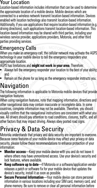 Your LocationLocation-based information includes information that can be used to determine the approximate location of a mobile device. Mobile devices which are connected to a wireless network transmit location-based information. Devices enabled with location technology also transmit location-based information. Additionally, if you use applications that require location-based information (e.g. driving directions), such applications transmit location-based information. This location-based information may be shared with third parties, including your wireless service provider, applications providers, Motorola, and other third parties providing services.Emergency CallsWhen you make an emergency call, the cellular network may activate the AGPS technology in your mobile device to tell the emergency responders your approximate location.AGPS has limitations and might not work in your area. Therefore:•Always tell the emergency responder your location to the best of your ability; and•Remain on the phone for as long as the emergency responder instructs you.NavigationNavigationThe following information is applicable to Motorola mobile devices that provide navigation features.When using navigation features, note that mapping information, directions and other navigational data may contain inaccurate or incomplete data. In some countries, complete information may not be available. Therefore, you should visually confirm that the navigational instructions are consistent with what you see. All drivers should pay attention to road conditions, closures, traffic, and all other factors that may impact driving. Always obey posted road signs.Privacy &amp; Data SecurityPrivacy &amp; Data SecurityMotorola understands that privacy and data security are important to everyone. Because some features of your mobile device may affect your privacy or data security, please follow these recommendations to enhance protection of your information:• Monitor access—Keep your mobile device with you and do not leave it where others may have unmonitored access. Use your device’s security and lock features, where available.• Keep software up to date—If Motorola or a software/application vendor releases a patch or software fix for your mobile device that updates the device’s security, install it as soon as possible.• Secure Personal Information—Your mobile device can store personal information in various locations including your SIM card, memory card, and phone memory. Be sure to remove or clear all personal information before 3 OCT 2012