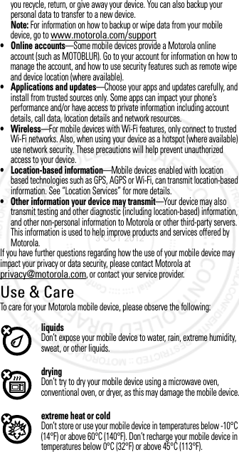 you recycle, return, or give away your device. You can also backup your personal data to transfer to a new device.Note: For information on how to backup or wipe data from your mobile device, go to www.motorola.com/support• Online accounts—Some mobile devices provide a Motorola online account (such as MOTOBLUR). Go to your account for information on how to manage the account, and how to use security features such as remote wipe and device location (where available).• Applications and updates—Choose your apps and updates carefully, and install from trusted sources only. Some apps can impact your phone’s performance and/or have access to private information including account details, call data, location details and network resources.•Wireless—For mobile devices with Wi-Fi features, only connect to trusted Wi-Fi networks. Also, when using your device as a hotspot (where available) use network security. These precautions will help prevent unauthorized access to your device.• Location-based information—Mobile devices enabled with location based technologies such as GPS, AGPS or Wi-Fi, can transmit location-based information. See “Location Services” for more details.• Other information your device may transmit—Your device may also transmit testing and other diagnostic (including location-based) information, and other non-personal information to Motorola or other third-party servers. This information is used to help improve products and services offered by Motorola.If you have further questions regarding how the use of your mobile device may impact your privacy or data security, please contact Motorola at privacy@motorola.com, or contact your service provider.Use &amp; CareUse &amp; CareTo care for your Motorola mobile device, please observe the following:liquidsDon’t expose your mobile device to water, rain, extreme humidity, sweat, or other liquids.dryingDon’t try to dry your mobile device using a microwave oven, conventional oven, or dryer, as this may damage the mobile device.extreme heat or coldDon’t store or use your mobile device in temperatures below -10°C (14°F) or above 60°C (140°F). Don’t recharge your mobile device in temperatures below 0°C (32°F) or above 45°C (113°F).3 OCT 2012