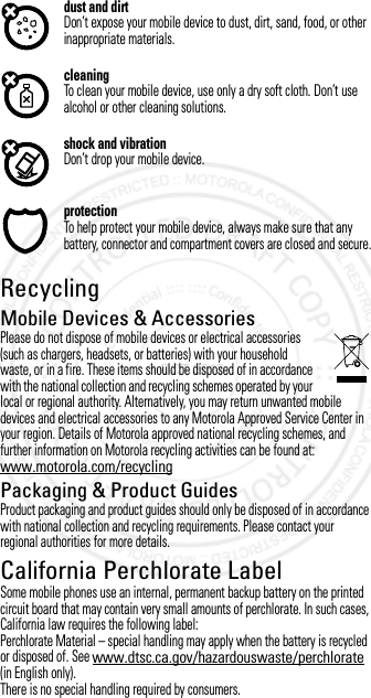 dust and dirtDon’t expose your mobile device to dust, dirt, sand, food, or other inappropriate materials.cleaningTo clean your mobile device, use only a dry soft cloth. Don’t use alcohol or other cleaning solutions.shock and vibrationDon’t drop your mobile device.protectionTo help protect your mobile device, always make sure that any battery, connector and compartment covers are closed and secure.RecyclingRecyclin gMobile Devices &amp; AccessoriesPlease do not dispose of mobile devices or electrical accessories (such as chargers, headsets, or batteries) with your household waste, or in a fire. These items should be disposed of in accordance with the national collection and recycling schemes operated by your local or regional authority. Alternatively, you may return unwanted mobile devices and electrical accessories to any Motorola Approved Service Center in your region. Details of Motorola approved national recycling schemes, and further information on Motorola recycling activities can be found at: www.motorola.com/recyclingPackaging &amp; Product GuidesProduct packaging and product guides should only be disposed of in accordance with national collection and recycling requirements. Please contact your regional authorities for more details.California Perchlorate LabelPerchlorate LabelSome mobile phones use an internal, permanent backup battery on the printed circuit board that may contain very small amounts of perchlorate. In such cases, California law requires the following label:Perchlorate Material – special handling may apply when the battery is recycled or disposed of. See www.dtsc.ca.gov/hazardouswaste/perchlorate (in English only).There is no special handling required by consumers.3 OCT 2012