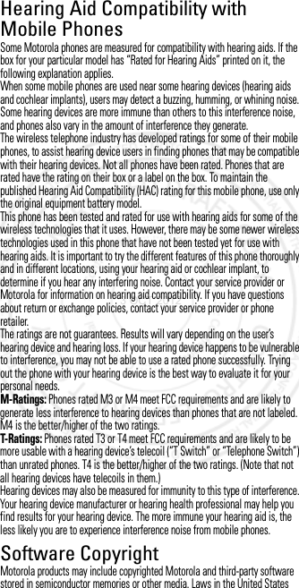 Hearing Aid Compatibility with Mobile PhonesHearing Aid CompatibilitySome Motorola phones are measured for compatibility with hearing aids. If the box for your particular model has “Rated for Hearing Aids” printed on it, the following explanation applies.When some mobile phones are used near some hearing devices (hearing aids and cochlear implants), users may detect a buzzing, humming, or whining noise. Some hearing devices are more immune than others to this interference noise, and phones also vary in the amount of interference they generate.The wireless telephone industry has developed ratings for some of their mobile phones, to assist hearing device users in finding phones that may be compatible with their hearing devices. Not all phones have been rated. Phones that are rated have the rating on their box or a label on the box. To maintain the published Hearing Aid Compatibility (HAC) rating for this mobile phone, use only the original equipment battery model.This phone has been tested and rated for use with hearing aids for some of the wireless technologies that it uses. However, there may be some newer wireless technologies used in this phone that have not been tested yet for use with hearing aids. It is important to try the different features of this phone thoroughly and in different locations, using your hearing aid or cochlear implant, to determine if you hear any interfering noise. Contact your service provider or Motorola for information on hearing aid compatibility. If you have questions about return or exchange policies, contact your service provider or phone retailer.The ratings are not guarantees. Results will vary depending on the user’s hearing device and hearing loss. If your hearing device happens to be vulnerable to interference, you may not be able to use a rated phone successfully. Trying out the phone with your hearing device is the best way to evaluate it for your personal needs.M-Ratings: Phones rated M3 or M4 meet FCC requirements and are likely to generate less interference to hearing devices than phones that are not labeled. M4 is the better/higher of the two ratings.T-Ratings: Phones rated T3 or T4 meet FCC requirements and are likely to be more usable with a hearing device’s telecoil (“T Switch” or “Telephone Switch”) than unrated phones. T4 is the better/higher of the two ratings. (Note that not all hearing devices have telecoils in them.)Hearing devices may also be measured for immunity to this type of interference. Your hearing device manufacturer or hearing health professional may help you find results for your hearing device. The more immune your hearing aid is, the less likely you are to experience interference noise from mobile phones.Software CopyrightSoftware CopyrightMotorola products may include copyrighted Motorola and third-party software stored in semiconductor memories or other media. Laws in the United States 3 OCT 2012