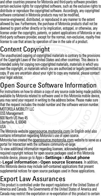 and other countries preserve for Motorola and third-party software providers certain exclusive rights for copyrighted software, such as the exclusive rights to distribute or reproduce the copyrighted software. Accordingly, any copyrighted software contained in Motorola products may not be modified, reverse-engineered, distributed, or reproduced in any manner to the extent allowed by law. Furthermore, the purchase of Motorola products shall not be deemed to grant either directly or by implication, estoppel, or otherwise, any license under the copyrights, patents, or patent applications of Motorola or any third-party software provider, except for the normal, non-exclusive, royalty-free license to use that arises by operation of law in the sale of a product.Content CopyrightContent Copy rightThe unauthorized copying of copyrighted materials is contrary to the provisions of the Copyright Laws of the United States and other countries. This device is intended solely for copying non-copyrighted materials, materials in which you own the copyright, or materials which you are authorized or legally permitted to copy. If you are uncertain about your right to copy any material, please contact your legal advisor.Open Source Software InformationOSS  Inform ationFor instructions on how to obtain a copy of any source code being made publicly available by Motorola related to software used in this Motorola mobile device, you may send your request in writing to the address below. Please make sure that the request includes the model number and the software version number.MOTOROLA MOBILITY LLCOSS Management600 North US Hwy 45Libertyville, IL 60048USAThe Motorola website opensource.motorola.com (in English only) also contains information regarding Motorola&apos;s use of open source.Motorola has created the opensource.motorola.com website to serve as a portal for interaction with the software community-at-large.To view additional information regarding licenses, acknowledgments and required copyright notices for open source packages used in this Motorola mobile device, please go to Apps &gt;Settings &gt;About phone &gt;Legal information &gt;Open source licenses. In addition, this Motorola device may include self-contained applications that present supplemental notices for open source packages used in those applications.Export Law AssurancesExport LawThis product is controlled under the export regulations of the United States of America and Canada. The Governments of the United States of America and Canada may restrict the exportation or re-exportation of this product to certain 3 OCT 2012