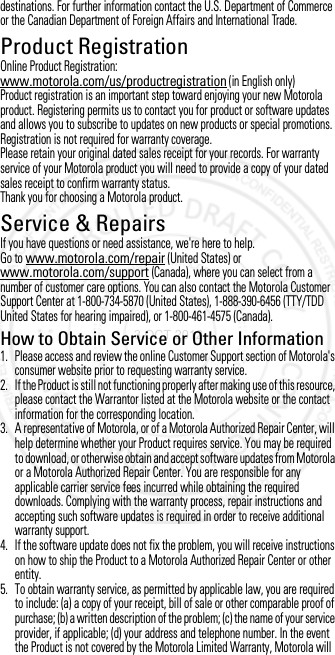 destinations. For further information contact the U.S. Department of Commerce or the Canadian Department of Foreign Affairs and International Trade.Product RegistrationRegistrationOnline Product Registration:www.motorola.com/us/productregistration (in English only)Product registration is an important step toward enjoying your new Motorola product. Registering permits us to contact you for product or software updates and allows you to subscribe to updates on new products or special promotions. Registration is not required for warranty coverage.Please retain your original dated sales receipt for your records. For warranty service of your Motorola product you will need to provide a copy of your dated sales receipt to confirm warranty status.Thank you for choosing a Motorola product.Service &amp; RepairsService &amp; RepairsIf you have questions or need assistance, we&apos;re here to help.Go to www.motorola.com/repair (United States) or www.motorola.com/support (Canada), where you can select from a number of customer care options. You can also contact the Motorola Customer Support Center at 1-800-734-5870 (United States), 1-888-390-6456 (TTY/TDD United States for hearing impaired), or 1-800-461-4575 (Canada).How to Obtain Service or Other Information  1. Please access and review the online Customer Support section of Motorola&apos;s consumer website prior to requesting warranty service.2. If the Product is still not functioning properly after making use of this resource, please contact the Warrantor listed at the Motorola website or the contact information for the corresponding location.3. A representative of Motorola, or of a Motorola Authorized Repair Center, will help determine whether your Product requires service. You may be required to download, or otherwise obtain and accept software updates from Motorola or a Motorola Authorized Repair Center. You are responsible for any applicable carrier service fees incurred while obtaining the required downloads. Complying with the warranty process, repair instructions and accepting such software updates is required in order to receive additional warranty support.4. If the software update does not fix the problem, you will receive instructions on how to ship the Product to a Motorola Authorized Repair Center or other entity.5. To obtain warranty service, as permitted by applicable law, you are required to include: (a) a copy of your receipt, bill of sale or other comparable proof of purchase; (b) a written description of the problem; (c) the name of your service provider, if applicable; (d) your address and telephone number. In the event the Product is not covered by the Motorola Limited Warranty, Motorola will 3 OCT 2012