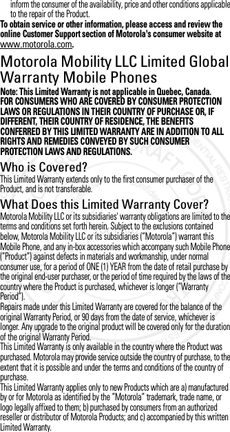 inform the consumer of the availability, price and other conditions applicable to the repair of the Product.To obtain service or other information, please access and review the online Customer Support section of Motorola&apos;s consumer website at www.motorola.com.Motorola Mobility LLC Limited Global Warranty Mobile PhonesGlobal WarrantyNote: This Limited Warranty is not applicable in Quebec, Canada.FOR CONSUMERS WHO ARE COVERED BY CONSUMER PROTECTION LAWS OR REGULATIONS IN THEIR COUNTRY OF PURCHASE OR, IF DIFFERENT, THEIR COUNTRY OF RESIDENCE, THE BENEFITS CONFERRED BY THIS LIMITED WARRANTY ARE IN ADDITION TO ALL RIGHTS AND REMEDIES CONVEYED BY SUCH CONSUMER PROTECTION LAWS AND REGULATIONS.Who is Covered?This Limited Warranty extends only to the first consumer purchaser of the Product, and is not transferable.What Does this Limited Warranty Cover?Motorola Mobility LLC or its subsidiaries&apos; warranty obligations are limited to the terms and conditions set forth herein. Subject to the exclusions contained below, Motorola Mobility LLC or its subsidiaries (”Motorola”) warrant this Mobile Phone, and any in-box accessories which accompany such Mobile Phone (”Product”) against defects in materials and workmanship, under normal consumer use, for a period of ONE (1) YEAR from the date of retail purchase by the original end-user purchaser, or the period of time required by the laws of the country where the Product is purchased, whichever is longer (”Warranty Period”).Repairs made under this Limited Warranty are covered for the balance of the original Warranty Period, or 90 days from the date of service, whichever is longer. Any upgrade to the original product will be covered only for the duration of the original Warranty Period.This Limited Warranty is only available in the country where the Product was purchased. Motorola may provide service outside the country of purchase, to the extent that it is possible and under the terms and conditions of the country of purchase.This Limited Warranty applies only to new Products which are a) manufactured by or for Motorola as identified by the ”Motorola” trademark, trade name, or logo legally affixed to them; b) purchased by consumers from an authorized reseller or distributor of Motorola Products; and c) accompanied by this written Limited Warranty.3 OCT 2012