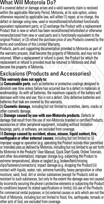 What Will Motorola Do?If a covered defect or damage arises and a valid warranty claim is received within the applicable Warranty Period, Motorola, at its sole option, unless otherwise required by applicable law, will either (1) repair, at no charge, the defect or damage using new, used or reconditioned/refurbished functionally equivalent replacement parts; or (2) exchange the Product with a replacement Product that is new or which has been reconditioned/refurbished or otherwise remanufactured from new or used parts and is functionally equivalent to the original Product; or (3) refund the purchase price of any Products covered by the terms and conditions of this Limited Warranty.Products, parts and supporting documentation provided to Motorola as part of the warranty process, shall become the property of Motorola, and may not be returned. When a replacement or refund is given, the Product for which the replacement or refund is provided must be returned to Motorola and shall become the property of Motorola.Exclusions (Products and Accessories)This warranty does not apply to:(a) Consumable parts, such as batteries or protective coatings designed to diminish over time unless failure has occurred due to a defect in materials or workmanship. As with all batteries, the maximum capacity of the battery will decrease with time and use; this is not a defect. Only defective batteries and batteries that leak are covered by this warranty.(b) Cosmetic damage, including but not limited to scratches, dents, cracks or other cosmetic damage.(c) Damage caused by use with non-Motorola products. Defects or damage that result from the use of non-Motorola branded or certified Products, accessories or other peripheral equipment, including without limitation housings, parts, or software, are excluded from coverage.(d) Damage caused by accident, abuse, misuse, liquid contact, fire, earthquake or other external causes; including but not limited to: (i) improper usage or operation (e.g. operating the Product outside their permitted or intended uses as defined by Motorola, including but not limited to as set forth by Motorola in the Products&apos; User Manual, Quick Start Guide, Online Tutorials, and other documentation), improper storage (e.g. subjecting the Product to extreme temperatures), abuse or neglect (e.g. broken/bent/missing clips/fasteners/connectors); impact damage (e.g. dropping the Product) (ii) contact with liquids, water, rain, extreme humidity, heavy perspiration or other moisture; sand, food, dirt or similar substances (except for Products sold as resistant to such substances, but only to the extent the damage was not caused by incorrectly securing the phone&apos;s protective elements or subjecting the Product to conditions beyond its stated specifications or limits); (iii) use of the Products for commercial rental purposes; or (iv) external causes or acts which are not the fault of Motorola, including but not limited to flood, fire, earthquake, tornado or other acts of God, are excluded from coverage.3 OCT 2012