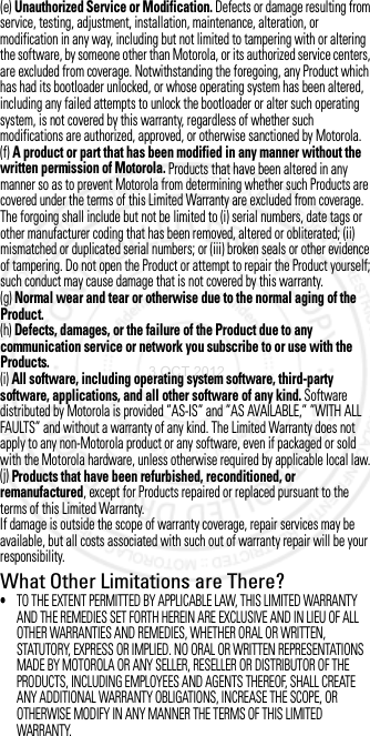 (e) Unauthorized Service or Modification. Defects or damage resulting from service, testing, adjustment, installation, maintenance, alteration, or modification in any way, including but not limited to tampering with or altering the software, by someone other than Motorola, or its authorized service centers, are excluded from coverage. Notwithstanding the foregoing, any Product which has had its bootloader unlocked, or whose operating system has been altered, including any failed attempts to unlock the bootloader or alter such operating system, is not covered by this warranty, regardless of whether such modifications are authorized, approved, or otherwise sanctioned by Motorola.(f) A product or part that has been modified in any manner without the written permission of Motorola. Products that have been altered in any manner so as to prevent Motorola from determining whether such Products are covered under the terms of this Limited Warranty are excluded from coverage. The forgoing shall include but not be limited to (i) serial numbers, date tags or other manufacturer coding that has been removed, altered or obliterated; (ii) mismatched or duplicated serial numbers; or (iii) broken seals or other evidence of tampering. Do not open the Product or attempt to repair the Product yourself; such conduct may cause damage that is not covered by this warranty.(g) Normal wear and tear or otherwise due to the normal aging of the Product.(h) Defects, damages, or the failure of the Product due to any communication service or network you subscribe to or use with the Products.(i) All software, including operating system software, third-party software, applications, and all other software of any kind. Software distributed by Motorola is provided ”AS-IS” and ”AS AVAILABLE,” ”WITH ALL FAULTS” and without a warranty of any kind. The Limited Warranty does not apply to any non-Motorola product or any software, even if packaged or sold with the Motorola hardware, unless otherwise required by applicable local law.(j) Products that have been refurbished, reconditioned, or remanufactured, except for Products repaired or replaced pursuant to the terms of this Limited Warranty.If damage is outside the scope of warranty coverage, repair services may be available, but all costs associated with such out of warranty repair will be your responsibility.What Other Limitations are There?•TO THE EXTENT PERMITTED BY APPLICABLE LAW, THIS LIMITED WARRANTY AND THE REMEDIES SET FORTH HEREIN ARE EXCLUSIVE AND IN LIEU OF ALL OTHER WARRANTIES AND REMEDIES, WHETHER ORAL OR WRITTEN, STATUTORY, EXPRESS OR IMPLIED. NO ORAL OR WRITTEN REPRESENTATIONS MADE BY MOTOROLA OR ANY SELLER, RESELLER OR DISTRIBUTOR OF THE PRODUCTS, INCLUDING EMPLOYEES AND AGENTS THEREOF, SHALL CREATE ANY ADDITIONAL WARRANTY OBLIGATIONS, INCREASE THE SCOPE, OR OTHERWISE MODIFY IN ANY MANNER THE TERMS OF THIS LIMITED WARRANTY.3 OCT 2012