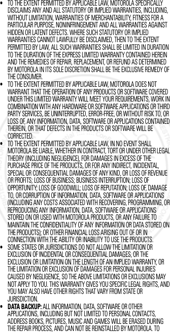 •TO THE EXTENT PERMITTED BY APPLICABLE LAW, MOTOROLA SPECIFICALLY DISCLAIMS ANY AND ALL STATUTORY OR IMPLIED WARRANTIES, INCLUDING, WITHOUT LIMITATION, WARRANTIES OF MERCHANTABILITY, FITNESS FOR A PARTICULAR PURPOSE, NONINFRINGEMENT AND ALL WARRANTIES AGAINST HIDDEN OR LATENT DEFECTS. WHERE SUCH STATUTORY OR IMPLIED WARRANTIES CANNOT LAWFULLY BE DISCLAIMED, THEN TO THE EXTENT PERMITTED BY LAW, ALL SUCH WARRANTIES SHALL BE LIMITED IN DURATION TO THE DURATION OF THE EXPRESS LIMITED WARRANTY CONTAINED HEREIN AND THE REMEDIES OF REPAIR, REPLACEMENT, OR REFUND AS DETERMINED BY MOTOROLA IN ITS SOLE DISCRETION SHALL BE THE EXCLUSIVE REMEDY OF THE CONSUMER.•TO THE EXTENT PERMITTED BY APPLICABLE LAW, MOTOROLA DOES NOT WARRANT THAT THE OPERATION OF ANY PRODUCTS OR SOFTWARE COVERED UNDER THIS LIMITED WARRANTY WILL MEET YOUR REQUIREMENTS, WORK IN COMBINATION WITH ANY HARDWARE OR SOFTWARE APPLICATIONS OR THIRD PARTY SERVICES, BE UNINTERRUPTED, ERROR-FREE, OR WITHOUT RISK TO, OR LOSS OF, ANY INFORMATION, DATA, SOFTWARE OR APPLICATIONS CONTAINED THEREIN, OR THAT DEFECTS IN THE PRODUCTS OR SOFTWARE WILL BE CORRECTED.•TO THE EXTENT PERMITTED BY APPLICABLE LAW, IN NO EVENT SHALL MOTOROLA BE LIABLE, WHETHER IN CONTRACT, TORT OR UNDER OTHER LEGAL THEORY (INCLUDING NEGLIGENCE), FOR DAMAGES IN EXCESS OF THE PURCHASE PRICE OF THE PRODUCTS, OR FOR ANY INDIRECT, INCIDENTAL, SPECIAL OR CONSEQUENTIAL DAMAGES OF ANY KIND, OR LOSS OF REVENUE OR PROFITS; LOSS OF BUSINESS; BUSINESS INTERRUPTION; LOSS OF OPPORTUNITY; LOSS OF GOODWILL; LOSS OF REPUTATION; LOSS OF, DAMAGE TO, OR CORRUPTION OF INFORMATION, DATA, SOFTWARE OR APPLICATIONS (INCLUDING ANY COSTS ASSOCIATED WITH RECOVERING, PROGRAMMING, OR REPRODUCING ANY INFORMATION, DATA, SOFTWARE OR APPLICATIONS STORED ON OR USED WITH MOTOROLA PRODUCTS, OR ANY FAILURE TO MAINTAIN THE CONFIDENTIALITY OF ANY INFORMATION OR DATA STORED ON THE PRODUCTS); OR OTHER FINANCIAL LOSS ARISING OUT OF OR IN CONNECTION WITH THE ABILITY OR INABILITY TO USE THE PRODUCTS.•SOME STATES OR JURISDICTIONS DO NOT ALLOW THE LIMITATION OR EXCLUSION OF INCIDENTAL OR CONSEQUENTIAL DAMAGES, OR THE EXCLUSION OR LIMITATION ON THE LENGTH OF AN IMPLIED WARRANTY, OR THE LIMITATION OR EXCLUSION OF DAMAGES FOR PERSONAL INJURIES CAUSED BY NEGLIGENCE, SO THE ABOVE LIMITATIONS OR EXCLUSIONS MAY NOT APPLY TO YOU. THIS WARRANTY GIVES YOU SPECIFIC LEGAL RIGHTS, AND YOU MAY ALSO HAVE OTHER RIGHTS THAT VARY FROM STATE OR JURISDICTION.• DATA BACKUP: ALL INFORMATION, DATA, SOFTWARE OR OTHER APPLICATIONS, INCLUDING BUT NOT LIMITED TO PERSONAL CONTACTS, ADDRESS BOOKS, PICTURES, MUSIC AND GAMES WILL BE ERASED DURING THE REPAIR PROCESS, AND CAN NOT BE REINSTALLED BY MOTOROLA. TO 3 OCT 2012