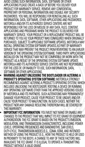 AVOID LOSING SUCH INFORMATION, DATA, SOFTWARE OR OTHER APPLICATIONS PLEASE CREATE A BACK UP BEFORE YOU DELIVER YOUR PRODUCT FOR WARRANTY SERVICE, REMOVE ANY CONFIDENTIAL, PROPRIETARY OR PERSONAL INFORMATION AND DISABLE ANY SECURITY PASSWORDS. YOU WILL BE RESPONSIBLE FOR REINSTALLING ALL SUCH INFORMATION, DATA, SOFTWARE, OTHER APPLICATIONS AND PASSWORDS. MOTOROLA AND/OR ITS AUTHORIZED SERVICE CENTERS ARE NOT RESPONSIBLE FOR THE LOSS OR MISUSE OF ANY DATA, FILES, CONTENT, APPLICATIONS AND PROGRAMS WHEN THE PRODUCT IS DELIVERED FOR WARRANTY SERVICE. YOUR PRODUCT OR A REPLACEMENT PRODUCT WILL BE RETURNED TO YOU AS YOUR PRODUCT WAS CONFIGURED WHEN ORIGINALLY PURCHASED, SUBJECT TO APPLICABLE SOFTWARE UPDATES. MOTOROLA MAY INSTALL OPERATING SYSTEM SOFTWARE UPDATES AS PART OF WARRANTY SERVICE THAT MAY PREVENT THE PRODUCT FROM REVERTING TO AN EARLIER VERSION OF THE OPERATING SYSTEM SOFTWARE. THIRD PARTY APPLICATIONS INSTALLED ON THE PRODUCT MAY NOT BE COMPATIBLE OR WORK WITH THE PRODUCT AS A RESULT OF THE OPERATING SYSTEM SOFTWARE UPDATE. MOTOROLA AND ITS AUTHORIZED SERVICE CENTERS ARE NOT RESPONSIBLE FOR THE LOSS OF, OR INABILITY TO USE, SUCH INFORMATION, DATA, SOFTWARE OR OTHER APPLICATIONS.• WARNING AGAINST UNLOCKING THE BOOTLOADER OR ALTERING A PRODUCT&apos;S OPERATING SYSTEM SOFTWARE: MOTOROLA STRONGLY RECOMMENDS AGAINST ALTERING A PRODUCT&apos;S OPERATING SYSTEM, WHICH INCLUDES UNLOCKING THE BOOTLOADER, ROOTING A DEVICE OR RUNNING ANY OPERATING SOFTWARE OTHER THAN THE APPROVED VERSIONS ISSUED BY MOTOROLA AND ITS PARTNERS. SUCH ALTERATIONS MAY PERMANENTLY DAMAGE YOUR PRODUCT, CAUSE YOUR PRODUCT TO BE UNSAFE AND/OR CAUSE YOUR PRODUCT TO MALFUNCTION. IN SUCH CASES, NEITHER THE PRODUCT NOR ANY DAMAGE RESULTING THEREFROM WILL BE COVERED BY THIS WARRANTY.• IMPORTANT FCC INFORMATION: YOU MUST NOT MAKE OR ENABLE ANY CHANGES TO THE PRODUCT THAT WILL IMPACT ITS FCC GRANT OF EQUIPMENT AUTHORIZATION. THE FCC GRANT IS BASED ON THE PRODUCT&apos;S EMISSION, MODULATION, AND TRANSMISSION CHARACTERISTICS, INCLUDING: POWER LEVELS, OPERATING FREQUENCIES AND BANDWIDTHS, SAR LEVELS, DUTY-CYCLE, TRANSMISSION MODES (E.G., CDMA, GSM), AND INTENDED METHOD OF USING THE PRODUCT (E.G., HOW THE PRODUCT IS HELD OR USED IN PROXIMITY TO THE BODY). A CHANGE TO ANY OF THESE FACTORS WILL INVALIDATE THE FCC GRANT. IT IS ILLEGAL TO OPERATE A TRANSMITTING PRODUCT WITHOUT A VALID GRANT.3 OCT 2012