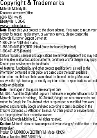 Copyright &amp; TrademarksCopyright &amp; TrademarksMotorola Mobility LLCConsumer Advocacy Office600 N US Hwy 45Libertyville, IL 60048www.motorola.comNote: Do not ship your product to the above address. If you need to return your product for repairs, replacement, or warranty service, please contact the Motorola Customer Support Center at:1-800-734-5870 (United States)1-888-390-6456 (TTY/TDD United States for hearing impaired)1-800-461-4575 (Canada)Certain features, services and applications are network dependent and may not be available in all areas; additional terms, conditions and/or charges may apply. Contact your service provider for details.All features, functionality, and other product specifications, as well as the information contained in this guide, are based upon the latest available information and believed to be accurate at the time of printing. Motorola reserves the right to change or modify any information or specifications without notice or obligation.Note: The images in this guide are examples only.MOTOROLA and the Stylized M Logo are trademarks or registered trademarks of Motorola Trademark Holdings, LLC. Android, Google and other trademarks are owned by Google Inc. The Android robot is reproduced or modified from work created and shared by Google and used according to terms described in the Creative Commons 3.0 Attribution License. All other product or service names are the property of their respective owners.© 2012 Motorola Mobility LLC. All rights reserved.Caution: Motorola does not take responsibility for changes/modification to the transceiver.Product ID: MOTOROLA ELECTRIFY M (Model XT905)Manual Number: 68017206001-A3 OCT 2012