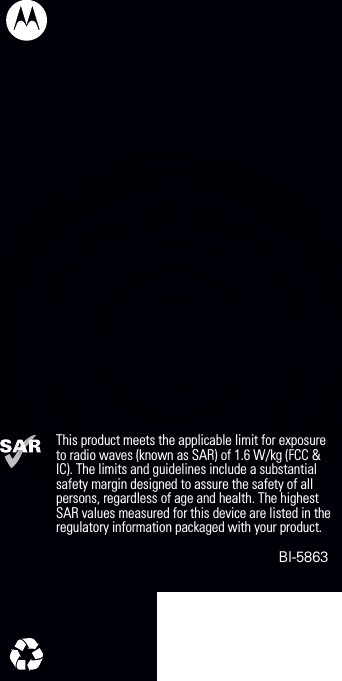 This product meets the applicable limit for exposure to radio waves (known as SAR) of 1.6 W/kg (FCC &amp; IC). The limits and guidelines include a substantial safety margin designed to assure the safety of all persons, regardless of age and health. The highest SAR values measured for this device are listed in the regulatory information packaged with your product.                                                                      BI-5863   3 OCT 2012