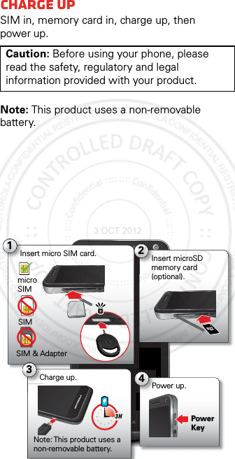 StartCharge upSIM in, memory card in, charge up, then power up.Note: This product uses a non-removable battery.Caution: Before using your phone, please read the safety, regulatory and legal information provided with your product.1Insert micro SIM card.micro SIMSIMSIM &amp; Adapter2Insert microSD memory card (optional).4Power up.3Charge up.Note: This product uses a non-removable battery.Power Key3 H3 OCT 2012