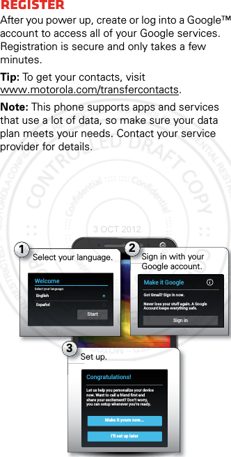 RegisterAfter you power up, create or log into a Google™ account to access all of your Google services. Registration is secure and only takes a few minutes.Tip: To get your contacts, visit www.motorola.com/transfercontacts.Note: This phone supports apps and services that use a lot of data, so make sure your data plan meets your needs. Contact your service provider for details.4:003Set up.Make it yours now...I’ll set up laterCongratulations!Let us help you personalize your devicenow. Want to call a friend ﬁrst andshare your excitement? Don’t worry,you can setup whenever you’re ready.1WelcomeSelect your language:EnglishEspañolStartSelect your language. 2Sign in with your Google account.Make it GoogleGot Gmail? Sign in now.Never lose your stuff again. A GoogleAccount keeps everything safe.Sign in3 OCT 2012