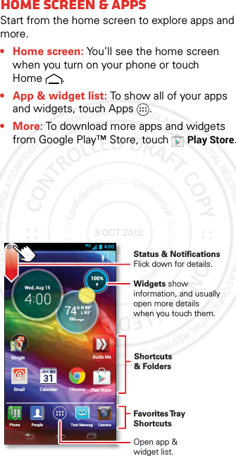 Home scre en &amp; appsHome screen &amp; appsStart from the home screen to explore apps and more.• Home screen: You’ll see the home screen when you turn on your phone or touch Home .• App &amp; widget list: To show all of your apps and widgets, touch Apps .•More: To download more apps and widgets from Google Play™ Store, touchPlay Store.4:00Email CalendarH 89°L 63°74°Chicago100%GooglePeoplePhone CameraText MessagiH 89°L 63°ChiC100%ChromeWed, Aug 15Play StoreGoogleggGuide MeWidgets show information, and usually open more details when you touch them.Status &amp; Notifications Flick down for details.Favorites Tray ShortcutsOpen app &amp; widget list.Shortcuts &amp; Folders3 OCT 2012