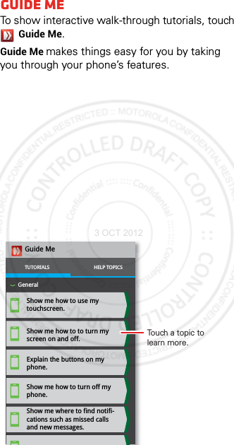 Guide MeTo show interactive walk-through tutorials, touch Guide Me.Guide Me makes things easy for you by taking you through your phone’s features. Show me how to use my touchscreen.Show me how to to turn my screen on and off.Explain the buttons on my phone.Show me how to turn off my phone.Show me where to find notifi-cations such as missed calls and new messages.Guide MeTUTORIALSGeneralHELP TOPICSTouch a topic to learn more.3 OCT 2012