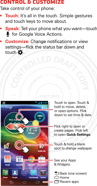 Control &amp; customizeTake control of your phone:• Touch: It’s all in the touch. Simple gestures and touch keys to move about.•Speak: Tell your phone what you want—touch for Google Voice Actions.•Customize: Change notifications or view settings—flick the status bar down and touch .4:00H 89°L 63°74°Chicago100%PeoplePhone CameraText MessagiWed, Aug 15Email CalendarGoogleChrome Play StoreGoogleGuide MeH 89°L 63°ChiC100%Touch to open. Touch &amp; hold to move, delete, or open options. Flickdown to set time &amp; date.See your Apps &amp; Widgets.Back (one screen)Home Recent appsTouch &amp; hold a blank spot to change wallpaper.Flick right to open or create pages. Flick left to open Quick Settings.  3 OCT 2012