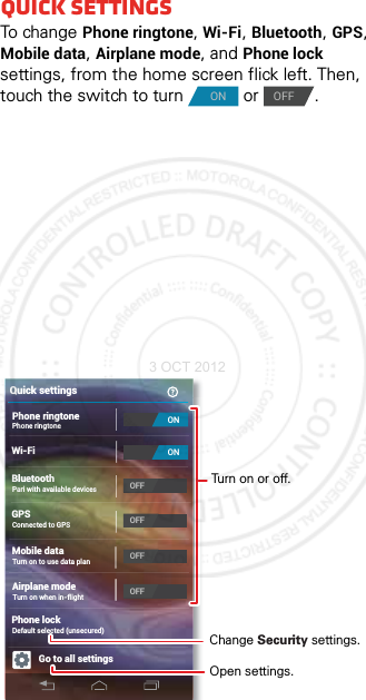 Quick settingsTo cha n ge Phone ringtone, Wi-Fi, Bluetooth, GPS, Mobile data, Airplane mode, and Phone lock settings, from the home screen flick left. Then, touch the switch to turn   or  .ONOFFWi-FiBluetoothGPSGo to all settingsQuick settingsPhone ringtonePhone ringtonePari with available devicesConnected to GPSAirplane modeTurn on when in-flightMobile dataTurn on to use data planPhone lockDefault selected (unsecured)ONONOFFOFFOFFOFFChange Security settings.Open settings.Turn on or off.3 OCT 2012