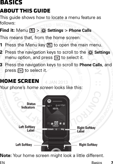 7EN BasicsBasicsAbout this guideThis guide shows how to locate a menu feature as follows:Find it: Menu  &gt; Settings &gt; Phone CallsThis means that, from the home screen:  1Press the Menu key  to open the main menu.2Press the navigation keys to scroll to the Settings menu option, and press   to select it.3Press the navigation keys to scroll to Phone Calls, and press   to select it.Home screenYour phone’s home screen looks like this:Note: Your home screen might look a little different.NEXTELNEXTELSettingsSettingsContacts Msg2:21pm2:21pmLeft SoftkeyLabel StatusIndicators Left Softkey Right SoftkeyLabel Right Softkey 4 JAN 2013