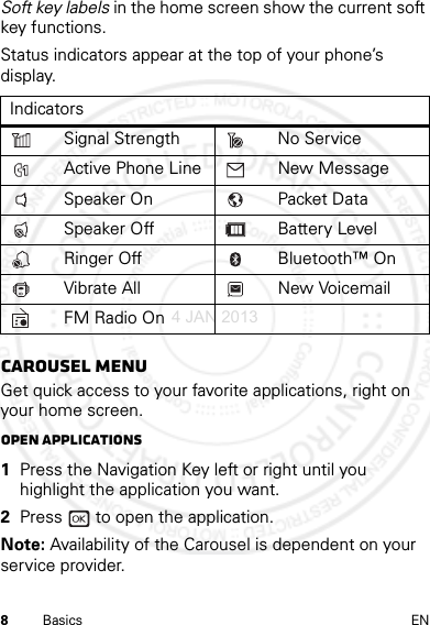 8Basics ENSoft key labels in the home screen show the current soft key functions.Status indicators appear at the top of your phone’s display.Carousel menuGet quick access to your favorite applications, right on your home screen.Open applications  1Press the Navigation Key left or right until you highlight the application you want.2Press   to open the application.Note: Availability of the Carousel is dependent on your service provider.IndicatorsSignal Strength No ServiceActive Phone Line New MessageSpeaker On Packet DataSpeaker Off Battery LevelRinger Off Bluetooth™ OnVibrate All New VoicemailFM Radio On4 JAN 2013