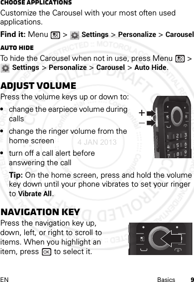 9EN BasicsChoose applicationsCustomize the Carousel with your most often used applications.Find it: Menu  &gt; Settings &gt; Personalize &gt; CarouselAuto hideTo hide the Carousel when not in use, press Menu  &gt; Settings &gt; Personalize &gt; Carousel &gt; Auto Hide.Adjust volumePress the volume keys up or down to:•change the earpiece volume during calls•change the ringer volume from the home screen•turn off a call alert before answering the callTip: On the home screen, press and hold the volume key down until your phone vibrates to set your ringer to Vibrate All.Navigation keyPress the navigation key up, down, left, or right to scroll to items. When you highlight an item, press   to select it.4 JAN 2013