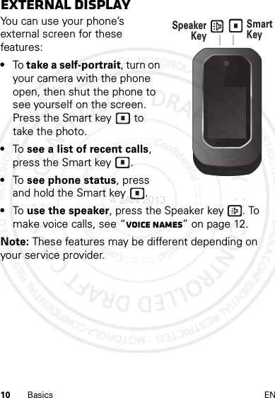 10 Basics ENExternal displayYou can use your phone’s external screen for these features:•To take a self-portrait, turn on your camera with the phone open, then shut the phone to see yourself on the screen. Press the Smart key  to take the photo.•To  see a list of recent calls, press the Smart key .•To  see phone status, press and hold the Smart key .•To  use the speaker, press the Speaker key . To make voice calls, see “Voice names” on page 12.Note: These features may be different depending on your service provider.Speaker Key Smart Key 4 JAN 2013