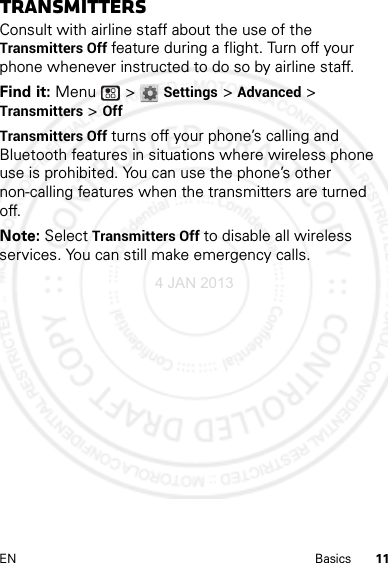 11EN BasicsTransmittersConsult with airline staff about the use of the Transmitters Off feature during a flight. Turn off your phone whenever instructed to do so by airline staff.Find it: Menu  &gt; Settings &gt; Advanced &gt; Transmitters &gt; OffTransmitters Off turns off your phone’s calling and Bluetooth features in situations where wireless phone use is prohibited. You can use the phone’s other non-calling features when the transmitters are turned off.Note: Select Transmitters Off to disable all wireless services. You can still make emergency calls.4 JAN 2013