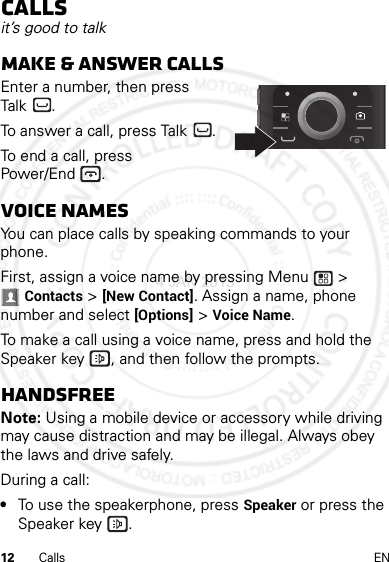 12 Calls ENCallsit’s good to talkMake &amp; answer callsEnter a number, then press Talk .To answer a call, press Talk .To end a call, press Power/End .Voice namesYou can place calls by speaking commands to your phone.First, assign a voice name by pressing Menu  &gt; Contacts &gt; [New Contact]. Assign a name, phone number and select [Options] &gt; Voice Name.To make a call using a voice name, press and hold the Speaker key , and then follow the prompts.HandsfreeNote: Using a mobile device or accessory while driving may cause distraction and may be illegal. Always obey the laws and drive safely.During a call:•To use the speakerphone, press Speaker or press the Speaker key .4 JAN 2013