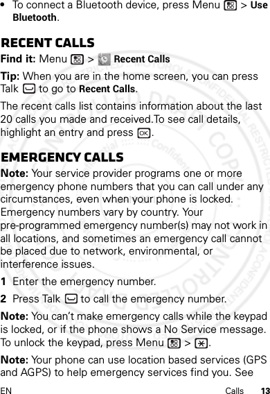 13EN Calls•To connect a Bluetooth device, press Menu  &gt; Use Bluetooth.Recent callsFind it: Menu  &gt; Recent CallsTip: When you are in the home screen, you can press Talk  to go to Recent Calls.The recent calls list contains information about the last 20 calls you made and received.To see call details, highlight an entry and press  .Emergency callsNote: Your service provider programs one or more emergency phone numbers that you can call under any circumstances, even when your phone is locked. Emergency numbers vary by country. Your pre-programmed emergency number(s) may not work in all locations, and sometimes an emergency call cannot be placed due to network, environmental, or interference issues.  1Enter the emergency number.2Press Talk  to call the emergency number.Note: You can’t make emergency calls while the keypad is locked, or if the phone shows a No Service message. To unlock the keypad, press Menu  &gt;  .Note: Your phone can use location based services (GPS and AGPS) to help emergency services find you. See 4 JAN 2013