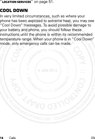 14 Calls EN“Location Services” on page 51.Cool downIn very limited circumstances, such as where your phone has been exposed to extreme heat, you may see “Cool Down” messages. To avoid possible damage to your battery and phone, you should follow these instructions until the phone is within its recommended temperature range. When your phone is in “Cool Down” mode, only emergency calls can be made.4 JAN 2013