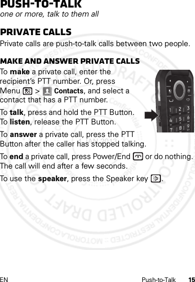 15EN Push-to-TalkPush-to-Talkone or more, talk to them allPrivate callsPrivate calls are push-to-talk calls between two people.Make and answer private callsTo  make a private call, enter the recipient’s PTT number. Or, press Menu  &gt; Contacts, and select a contact that has a PTT number.To talk, press and hold the PTT Button. To  listen, release the PTT Button.To  answer a private call, press the PTT Button after the caller has stopped talking.To end a private call, press Power/End  or do nothing. The call will end after a few seconds.To use the speaker, press the Speaker key .4 JAN 2013