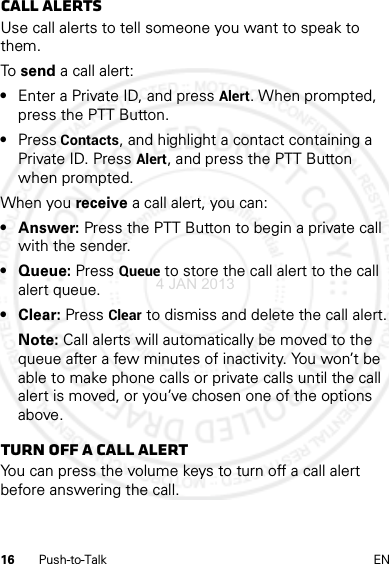 16 Push-to-Talk ENCall alertsUse call alerts to tell someone you want to speak to them.To  send a call alert:•Enter a Private ID, and press Alert. When prompted, press the PTT Button.•Press Contacts, and highlight a contact containing a Private ID. Press Alert, and press the PTT Button when prompted.When you receive a call alert, you can:•Answer: Press the PTT Button to begin a private call with the sender.• Queue: Press Queue to store the call alert to the call alert queue.• Clear: Press Clear to dismiss and delete the call alert.Note: Call alerts will automatically be moved to the queue after a few minutes of inactivity. You won’t be able to make phone calls or private calls until the call alert is moved, or you’ve chosen one of the options above.Turn off a call alertYou can press the volume keys to turn off a call alert before answering the call.4 JAN 2013