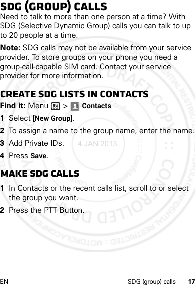 17EN SDG (group) callsSDG (group) callsNeed to talk to more than one person at a time? With SDG (Selective Dynamic Group) calls you can talk to up to 20 people at a time.Note: SDG calls may not be available from your service provider. To store groups on your phone you need a group-call-capable SIM card. Contact your service provider for more information.Create SDG lists in contactsFind it: Menu  &gt; Contacts  1Select [New Group].2To assign a name to the group name, enter the name.3Add Private IDs.4Press Save.Make SDG calls  1In Contacts or the recent calls list, scroll to or select the group you want.2Press the PTT Button.4 JAN 2013