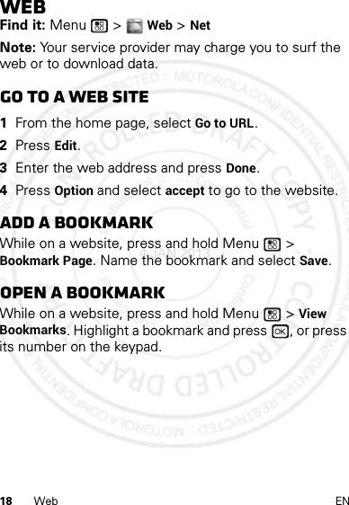 18 Web ENWebFind it: Menu  &gt; Web &gt; NetNote: Your service provider may charge you to surf the web or to download data.Go to a Web site  1From the home page, select Go to URL.2Press Edit.3Enter the web address and press Done.4Press Option and select accept to go to the website.Add a bookmarkWhile on a website, press and hold Menu  &gt; Bookmark Page. Name the bookmark and select Save.Open a bookmarkWhile on a website, press and hold Menu  &gt; View Bookmarks. Highlight a bookmark and press  , or press its number on the keypad.WWW.4 JAN 2013