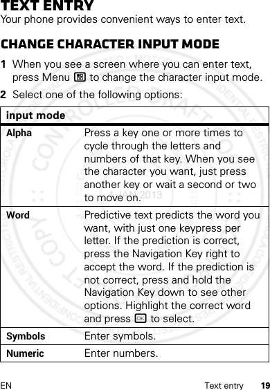 19EN Text entryText entryYour phone provides convenient ways to enter text.Change character input mode  1When you see a screen where you can enter text, press Menu / to change the character input mode.2Select one of the following options:input modeAlphaPress a key one or more times to cycle through the letters and numbers of that key. When you see the character you want, just press another key or wait a second or two to move on.WordPredictive text predicts the word you want, with just one keypress per letter. If the prediction is correct, press the Navigation Key right to accept the word. If the prediction is not correct, press and hold the Navigation Key down to see other options. Highlight the correct word and press r to select.SymbolsEnter symbols.NumericEnter numbers.4 JAN 2013