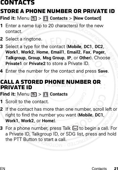 21EN ContactsContactsStore a phone number or Private IDFind it: Menu  &gt; Contacts &gt; [New Contact]  1Enter a name (up to 20 characters) for the new contact. 2Select a ringtone.3Select a type for the contact (Mobile, DC1, DC2, Work1, Work2, Home, Email1, Email2, Fax, Pager, Talkgroup, Group, Msg Group, IP, or Other). Choose Private1 or Private2 to store a Private ID.4Enter the number for the contact and press Save.Call a stored phone number or Private IDFind it: Menu  &gt; Contacts   1Scroll to the contact.2If the contact has more than one number, scroll left or right to find the number you want (Mobile, DC1, Work1, Work2, or Home).3For a phone number, press Talk  to begin a call. For a Private ID, Talkgroup ID, or SDG list, press and hold the PTT Button to start a call.4 JAN 2013