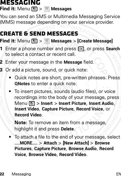 22 Messaging ENMessagingFind it: Menu  &gt; MessagesYou can send an SMS or Multimedia Messaging Service (MMS) message depending on your service provider.Create &amp; send messagesFind it: Menu  &gt; Messages &gt; [Create Message]  1Enter a phone number and press  , or press Search to select a contact or recent call.2Enter your message in the Message field.3Or add a picture, sound, or quick note:•Quick notes are short, pre-written phrases. Press QNotes to enter a quick note.•To insert pictures, sounds (audio files), or voice recordings into the body of your message, press Menu  &gt; Insert &gt; Insert Picture, Insert Audio, Insert Video, Capture Picture, Record Voice, or Record Video.Note: To remove an item from a message, highlight it and press Delete.•To attach a file to the end of your message, select ....MORE.... &gt; Attach &gt; [New Attach] &gt; Browse Pictures, Capture Picture, Browse Audio, Record Voice, Browse Video, Record Video.4 JAN 2013