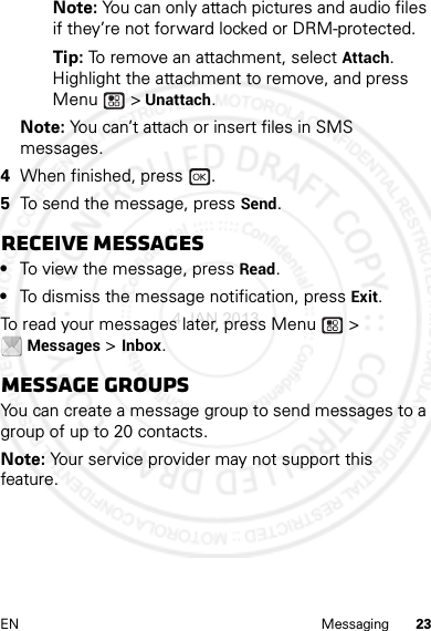 23EN MessagingNote: You can only attach pictures and audio files if they’re not forward locked or DRM-protected.Tip: To remove an attachment, select Attach. Highlight the attachment to remove, and press Menu  &gt; Unattach.Note: You can’t attach or insert files in SMS messages.4When finished, press  .5To send the message, press Send.Receive messages•To view the message, press Read.•To dismiss the message notification, press Exit.To read your messages later, press Menu  &gt; Messages &gt; Inbox.Message groupsYou can create a message group to send messages to a group of up to 20 contacts.Note: Your service provider may not support this feature.4 JAN 2013