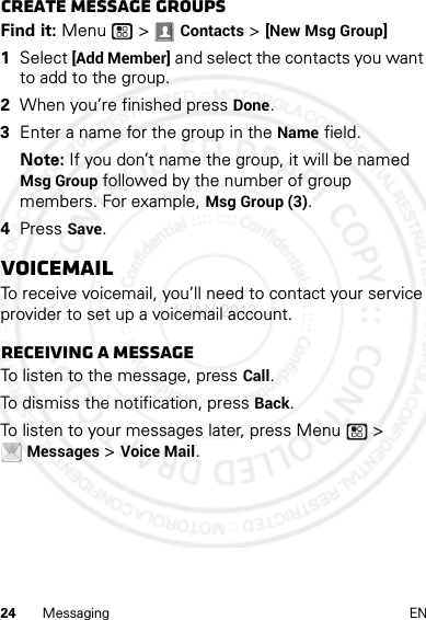 24 Messaging ENCreate message groupsFind it: Menu  &gt; Contacts &gt; [New Msg Group]  1Select [Add Member] and select the contacts you want to add to the group.2When you’re finished press Done.3Enter a name for the group in the Name field.Note: If you don’t name the group, it will be named Msg Group followed by the number of group members. For example, Msg Group (3).4Press Save.VoicemailTo receive voicemail, you’ll need to contact your service provider to set up a voicemail account.Receiving a messageTo listen to the message, press Call.To dismiss the notification, press Back.To listen to your messages later, press Menu  &gt; Messages &gt; Voice Mail.4 JAN 2013